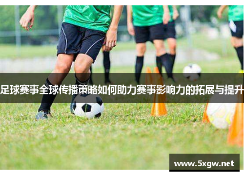 足球赛事全球传播策略如何助力赛事影响力的拓展与提升